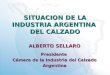 SITUACION DE LA INDUSTRIA ARGENTINA DEL CALZADO ALBERTO SELLARO Presidente Cámara de la Industria del Calzado Argentina