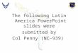 The following Latin America PowerPoint slides were  submitted by Col Penny (NC-939)