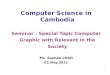 1 Computer Science in Cambodia Seminar : Special Topic Computer Graphic with Relevant in the Society Ms. Sophea CHAN 02.May.2011