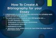 How To Create A Bibliography for your Essay  A Bibliography is a list of the books referred to in a scholarly work, usually printed as an appendix