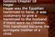 Genesis Chapter 16 Hagar Hagar was the Egyptian handmaid to Sarai. It was customary to give a handmaid to the husband if there were no children. This handmaid