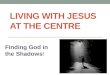 LIVING WITH JESUS AT THE CENTRE Finding God in the Shadows!