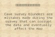 Cave Survey Blunders Cave survey blunders are mistakes made during the survey that can corrupt the data and eventually affect the map