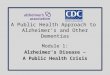 Module 1: Alzheimer’s Disease – A Public Health Crisis A Public Health Approach to Alzheimer’s and Other Dementias