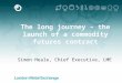 1 The long journey – the launch of a commodity futures contract Simon Heale, Chief Executive, LME