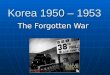 Korea 1950 – 1953 The Forgotten War Part I Korea 1950 – 1953