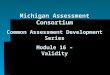 Michigan Assessment Consortium Common Assessment Development Series Module 16  Validity