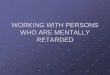 WORKING WITH PERSONS WHO ARE MENTALLY … WITH PERSONS WHO ARE MENTALLY RETARDED Most mentally retarded people are capable of obtaining jobs and functioning independently in the community