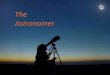 The Astronomer - Home | UCI Mathematics · 2017-12-26 · aspects to astronomy, and most astronomers will concentrate only on one particular area. Some examples of these areas 