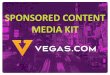 Vegas.com Sponsored Content Media Kit...Media Kit CLICK TO SEE WHY VEGAS.COM IS THE RIGHT MEDIA PARTNER FOR YOUR BUSINESS. DEMOGRAPHICS. 4. 5 5. ... and brand amongst the content that