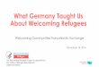 What Germany Taught Us About Welcoming Refugees · •Understand the context for welcoming refugees in Germany •Learn similarities and differences between the U.S. and German approach